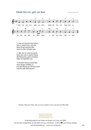Ein Benefizprojekt für das Singen mit Kindern von Carus und SWR2
Aus dem Buch Wiegenlieder aus aller Welt von Carus und Reclam © 2013 C_Carus-Verlag, Stuttgart
www.liederprojekt.org www.carus-verlag.com
www.liederprojekt.org
Müde bin ich, geh zur Ruh Deutschland
Melodie: Volksweise (Taler, Taler, du musst wandern); Text: Luise Hensel (1798–1876)
2. Hab ich Unrecht heut getan,
sieh es, lieber Gott, nicht an,
deine Gnad und Jesu Blut
macht ja allen Schaden gut.
3. Alle, die mir sind verwandt,
Gott, lass ruhn in deiner Hand,
alle Menschen, groß und klein,
sollen dir befohlen sein.
4. Kranken Herzen sende Ruh,
nasse Augen schließe zu.
Lass den Mond am Himmel stehn
und die stille Welt besehn.
Va
F
ter, lass
B
die Au
C7
gen dein
F
ü
Dm
ber
Gm
mei nem
C
Bet
7
te
F
sein.
15 Müde bin ich, geh zur Ruh
1. Mü
F
de bin ich,
C
geh
7
zur Ruh,
F
schlie
F
ûe bei de
C
Äug
7
lein zu.
F
lau 38
ß
551
 