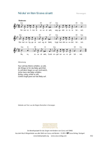 Ein Benefizprojekt für das Singen mit Kindern von Carus und SWR2
Aus dem Buch Wiegenlieder aus aller Welt von Carus und Reclam © 2013 C_Carus-Verlag, Stuttgart
www.liederprojekt.org www.carus-verlag.com
www.liederprojekt.org
Nå ska' en liten få sova så søtt Norwegen
Übersetzung
Nun soll das Kleine schlafen, so süß,
die Wiege ist für das Baby gerichtet.
Es soll darin liegen so zart und weich,
sicher kann das Baby schlafen.
Ruhig, ruhig, schlaf so süß,
Gottes Engel passt auf das Baby auf.
Melodie und Text: aus der Region Romerike in Norwegen
Ro, ro, so va så sott, Guds en gel tar va re på bå net.
Der ska' en lig ga så vart og så blott, trygt kan det so va det bå net.
27 Naa ska' en liten faa sova saa sùdt
Moderato
Nå ska' en li ten få so va så sott, vùg ga står re ie te bå net.
lau 32
Gm Gm Gm
E
E D7
Gm Gm Gm
E E
D7
Gm Gm Gm
E E
D
D
ø ø
ø
ø
552
 