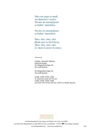 Ein Benefizprojekt für das Singen mit Kindern von Carus und SWR2
Aus dem Buch Wiegenlieder aus aller Welt von Carus und Reclam © 2013 C_Carus-Verlag, Stuttgart
www.liederprojekt.org www.carus-verlag.com
www.liederprojekt.org
Übersetzung
Schlafe, o Kind des Meisters,
Enkel des Königs.
Ein Wiegenlied singen dir
die zwölf Apostel.
Ein Wiegenlied singen dir
die zwölf Apostel.
Schlaf, schlaf, schlaf, schlaf,
St. Johannes, passe auf ihn auf.
Schlaf, schlaf, schlaf, schlaf,
und wenn ihm etwas weh tut, mache es wieder gesund.
Νάνι του ρήγα το παιδί,
του βασιλιά τ’ αγγόνι.
Να που το νανουρίζουσι
οι δώδεκ’ αποστόλοι.
Να που το νανουρίζουσι
οι δώδεκ’ αποστόλοι.
Νάνι, νάνι, νάνι, νάνι
βλέπε μου το Άη Γιάννη.
Νάνι, νάνι, νάνι, νάνι
κι’ όπου το πονεί να γιάνει.
554
 