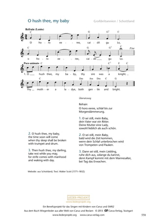 Ein Benefizprojekt für das Singen mit Kindern von Carus und SWR2
Aus dem Buch Wiegenlieder aus aller Welt von Carus und Reclam © 2013 C_Carus-Verlag, Stuttgart
www.liederprojekt.org www.carus-verlag.com
www.liederprojekt.org
O hush thee, my baby Großbritannien / Schottland
9 O Hush Thee My Baby
7
C G G C
O ho ro ee ree, cai dil gu Lo,
7
C G G C
o ho ro ee ree, cai dil gu Lo.
Poco animato 7
C C F C
O hush thee, my ba by, thy sire was a knight.
C Dm Am Dm C G
Thy moth er a la dye, both gen tle and bright.
lau 39
Refrain (Lento)
1.
Fine
Melodie: aus Schottland; Text: Walter Scott (1771–1832)
2. O hush thee, my baby,
the time soon will come
when thy sleep shall be broken
with trumpet and drum.
3. Then hush thee, my darling,
take rest while you may,
for strife comes with manhood
and waking with day.
Übersetzung
Refrain
O horo eeree, schlaf bis zur
Morgendämmerung.
1. O sei still, mein Baby,
dein Vater war ein Ritter.
Deine Mutter eine Lady,
sowohl lieblich als auch schön.
2. O sei still, mein Baby,
bald wird die Zeit kommen,
wenn dein Schlaf unterbrochen wird
von Trompeten und Pauken.
3. Dann sei still, mein Liebling,
ruhe dich aus, solange du kannst,
denn Kampf kommt mit dem Mannesalter,
bei Tag das Erwachen.
558
 