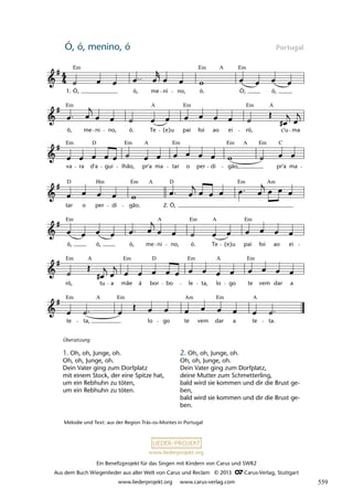 Ein Benefizprojekt für das Singen mit Kindern von Carus und SWR2
Aus dem Buch Wiegenlieder aus aller Welt von Carus und Reclam © 2013 C_Carus-Verlag, Stuttgart
www.liederprojekt.org www.carus-verlag.com
www.liederprojekt.org
Ó, ó, menino, ó Portugal
te ta, lo go te vem dar a te ta.
ró, tu a mãe à bor bo le ta, lo go te vem dar a
ó, ó, ó, me ni no, ó. Te (e)u pai foi ao ei
tar o per di gão. Ó,
va ra d'a gui lhão, pr'a ma tar o per di gão, pr'a ma
ó, me ni no, ó. Te (e)u pai foi ao ei ró, c'u ma
31 Ó, ó, menino ó
Ó, ó, me ni no, ó. Ó, ó,
lau 43
1.
2.
Em
Em
Em
A
Em
Em
Em A
A
Em Em Em Em Em
D A A C
D D Em
Em
Hm Am
A
Em Em Em
A A
Em Em Em Em
A
A D
Em Em A
Em
A Am
Melodie und Text: aus der Region Trás-os-Montes in Portugal
Übersetzung
1. Oh, oh, Junge, oh.
Oh, oh, Junge, oh.
Dein Vater ging zum Dorfplatz
mit einem Stock, der eine Spitze hat,
um ein Rebhuhn zu töten,
um ein Rebhuhn zu töten.
2. Oh, oh, Junge, oh.
Oh, oh, Junge, oh.
Dein Vater ging zum Dorfplatz,
deine Mutter zum Schmetterling,
bald wird sie kommen und dir die Brust ge-
ben,
bald wird sie kommen und dir die Brust ge-
ben.
559
 