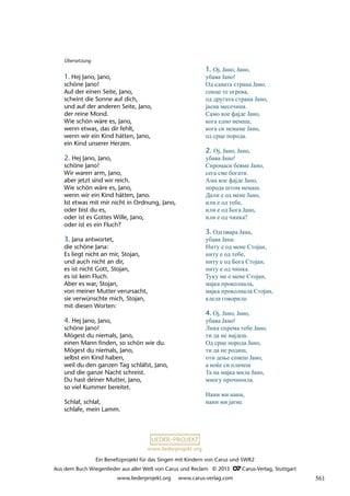 Ein Benefizprojekt für das Singen mit Kindern von Carus und SWR2
Aus dem Buch Wiegenlieder aus aller Welt von Carus und Reclam © 2013 C_Carus-Verlag, Stuttgart
www.liederprojekt.org www.carus-verlag.com
www.liederprojekt.org
Übersetzung
1. Hej Jano, Jano,
schöne Jano!
Auf der einen Seite, Jano,
scheint die Sonne auf dich,
und auf der anderen Seite, Jano,
der reine Mond.
Wie schön wäre es, Jano,
wenn etwas, das dir fehlt,
wenn wir ein Kind hätten, Jano,
ein Kind unserer Herzen.
2. Hej Jano, Jano,
schöne Jano!
Wir waren arm, Jano,
aber jetzt sind wir reich.
Wie schön wäre es, Jano,
wenn wir ein Kind hätten, Jano.
Ist etwas mit mir nicht in Ordnung, Jano,
oder bist du es,
oder ist es Gottes Wille, Jano,
oder ist es ein Fluch?
3. Jana antwortet,
die schöne Jana:
Es liegt nicht an mir, Stojan,
und auch nicht an dir,
es ist nicht Gott, Stojan,
es ist kein Fluch.
Aber es war, Stojan,
von meiner Mutter verursacht,
sie verwünschte mich, Stojan,
mit diesen Worten:
4. Hej Jano, Jano,
schöne Jano!
Mögest du niemals, Jano,
einen Mann finden, so schön wie du.
Mögest du niemals, Jano,
selbst ein Kind haben,
weil du den ganzen Tag schläfst, Jano,
und die ganze Nacht schreist.
Du hast deiner Mutter, Jano,
so viel Kummer bereitet.
Schlaf, schlaf,
schlafe, mein Lamm.
1. Ој, Јано, Јано,
убава Јано!
Од едната страна Јано,
сонце те огрева,
од другата страна Јано,
јасна месечина.
Само кое фајде Јано,
кога едно немаш,
кога си немаме Јано,
од срце порода.
2. Ој, Јано, Јано,
убава Јано!
Сиромаси бевме Јано,
сега сме богати.
Aма кое фајде Јано,
порода штом немаш.
Дали е од мене Јано,
или е од тебе,
или е од Бога Јано,
или е од чинка?
3. Одговара Јана,
убава Јана:
Ниту е од мене Стојан,
ниту е од тебе,
ниту е од Бога Стојан,
ниту е од чинка.
Tуку ме е мене Стојан,
мајка проколнала,
мајка проколнала Стојан,
клела говорила:
4. Ој, Јано, Јано,
yбава Јано!
Лика спрема тебе Јано,
ти да не најдеш.
Од срце порода Јано,
ти да не родиш,
oти дење спиеш Јано,
а ноќе си плачеш
Tа на мајка мила Јано,
многу прочинила.
Нани ми нaни,
нани ми jаrне.
561
 
