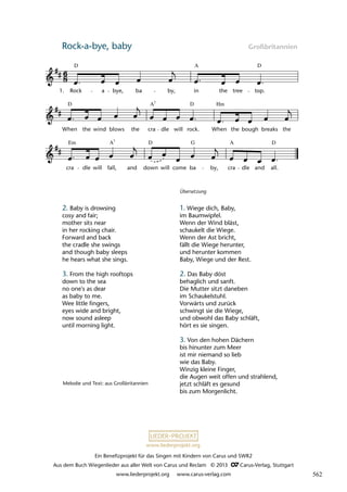 Ein Benefizprojekt für das Singen mit Kindern von Carus und SWR2
Aus dem Buch Wiegenlieder aus aller Welt von Carus und Reclam © 2013 C_Carus-Verlag, Stuttgart
www.liederprojekt.org www.carus-verlag.com
www.liederprojekt.org
Rock-a-bye, baby Großbritannien
cra
Em
dle will fall, and down
D
will come ba by, cra
A
dle and all.
D
D
When the wind blows the cra
7
A
dle will
D
rock.
Hm
When the bough breaks the
8 Rock-a-bye, baby
1. Rock
D
a bye, ba by,
A
in the tree top.
D
lau 24
A7
G
Melodie und Text: aus Großbritannien
2. Baby is drowsing
cosy and fair;
mother sits near
in her rocking chair.
Forward and back
the cradle she swings
and though baby sleeps
he hears what she sings.
3. From the high rooftops
down to the sea
no one's as dear
as baby to me.
Wee little fingers,
eyes wide and bright,
now sound asleep
until morning light.
Übersetzung
1. Wiege dich, Baby,
im Baumwipfel.
Wenn der Wind bläst,
schaukelt die Wiege.
Wenn der Ast bricht,
fällt die Wiege herunter,
und herunter kommen
Baby, Wiege und der Rest.
2. Das Baby döst
behaglich und sanft.
Die Mutter sitzt daneben
im Schaukelstuhl.
Vorwärts und zurück
schwingt sie die Wiege,
und obwohl das Baby schläft,
hört es sie singen.
3. Von den hohen Dächern
bis hinunter zum Meer
ist mir niemand so lieb
wie das Baby.
Winzig kleine Finger,
die Augen weit offen und strahlend,
jetzt schläft es gesund
bis zum Morgenlicht.
562
 