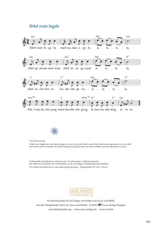 Kol z’man du bist yung, kenst du shlo fen gring, la chen fun altz ding, ai lu lu.
shlof un cho lem zis fun der velt ge nis, ai lu lu lu.
shlof ge shmak main kind, shlof un zai ge zund, ai lu lu lu,
Shlof main fe ge le, mach tzu dain e ge le, ai lu lu lu,
Am Dm Am
Am Am Dm
7
H7
E E Dm G
7 7
Hm C F H E Am
5 7/ 7 7
7/
m 5
www.liederprojekt.org
Ein Beneﬁzprojekt für das Singen mit Kindern von Carus und SWR2
Aus dem Wiegenlieder-Buch von Carus und Reclam © 2010 Carus-Verlag, Stuttgart
www.liederprojekt.org www.carus-verlag.com www.swr2.de
5
Traditionelles Lied galizischer Juden aus dem 19. Jahrhundert in jiddischer Sprache.
Das Jiddische entwickelte sich im Mittelalter auf der Grundlage mittelhochdeutscher Dialekte.
Von Helene Schneiderman für das Liederprojekt gesungen. (Wiegenlieder-CD, Vol. 1, Carus)
Shlof main fegele
Freie Übersetzung:
Schlaf, mein Vögelchen, mach deine Augen zu, ai-lu-lu-lu, schlaf schön, mein Kind, schlaf und sei gesund, ai-lu-lu-lu, schlaf
und träume süß vom Schönen der Welt. Solange du jung bist, kannst du leicht schlafen und über alles lachen, ai-lu-lu.
563
 