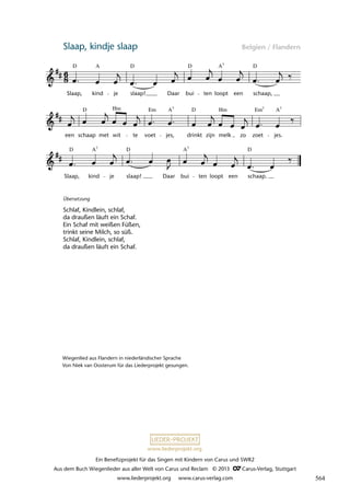 Ein Benefizprojekt für das Singen mit Kindern von Carus und SWR2
Aus dem Buch Wiegenlieder aus aller Welt von Carus und Reclam © 2013 C_Carus-Verlag, Stuttgart
www.liederprojekt.org www.carus-verlag.com
www.liederprojekt.org
Slaap, kindje slaap Belgien / Flandern
lau 05
Slaap, kind je slaap! Daar bui ten loopt een schaap.
een schaap
D
met wit te
Em
voet jes,
D
drinkt zijn melk zo
Em
zoet jes.
6 Slaap, kindje slaap
D
Slaap,
A
kind je
D
slaap! Daar
D
bui ten loopt een
D
schaap,
A7
Hm A7
Hm 7
A7
D D D
A
A7 7
Wiegenlied aus Flandern in niederländischer Sprache
Von Niek van Oosterum für das Liederprojekt gesungen.
Übersetzung
Schlaf, Kindlein, schlaf,
da draußen läuft ein Schaf.
Ein Schaf mit weißen Füßen,
trinkt seine Milch, so süß.
Schlaf, Kindlein, schlaf,
da draußen läuft ein Schaf.
564
 