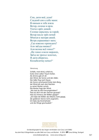 Ein Benefizprojekt für das Singen mit Kindern von Carus und SWR2
Aus dem Buch Wiegenlieder aus aller Welt von Carus und Reclam © 2013 C_Carus-Verlag, Stuttgart
www.liederprojekt.org www.carus-verlag.com
www.liederprojekt.org
Übersetzung
Schlafe, mein Kind, schlaf ein,
locke einen süßen Traum herbei.
Als Amme gab ich dir
den Wind, die Sonne und den Adler.
Der Adler flog nach Hause,
die Sonne verschwand hinter dem Berg,
der Wind eilt nach drei Nächten
zu seiner Mutter zurück.
Die Mutter fragt den Wind:
„Wo hast du dich herumgetrieben?
Hast du dich mit den Sternen gezankt?
Hast du immerzu die Wellen gejagt?“
„Ich habe die Wellen des Meeres nicht gejagt,
die goldenen Sterne nicht angerührt.
Ich habe das Kind behütet
und die Wiege geschaukelt.“
Спи, дитя моë, усни!
Сладкий сон к себе мани:
В няньки я тебе взяла
Ветер, солнце и орла.
Улетел орëл домой;
Солнце скрылось за горой;
Ветер после трëх ночей
Мчится к матери своей.
Ветра спрашивает мать:
„Где изволил пропадать?
Али звёзды воевал?
Али волны всё гонял?“
„Не гонял я волн морских,
Звёзд не трогал золотых,
Я дитя оберегал,
Колыбелечку качал!“
567
 