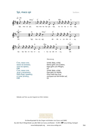 Ein Benefizprojekt für das Singen mit Kindern von Carus und SWR2
Aus dem Buch Wiegenlieder aus aller Welt von Carus und Reclam © 2013 C_Carus-Verlag, Stuttgart
www.liederprojekt.org www.carus-verlag.com
www.liederprojekt.org
Spi, maco spi Serbien
Спи, мацо спи,
мама на копање,
тата на орање,
ОФ.
Спи, мацо спи,
деда у воденицу,
баба бере травицу,
и чува дечицу,
ОФ.
Melodie und Text: aus der Gegend von Niš in Serbien
Übersetzung
Schlaf, Baby, schlaf,
Mama geht zum Graben,
Papa geht zum Pflügen,
Of.
Schlaf, Baby, schlaf,
Opa geht zur Mühle,
Oma mäht das Gras
und passt auf die Kinder auf,
Of.
lau 27a
ba ba be re tra vi cu i çu va de çi cu, Of.
Of. Spi, ma co spi, de da u vo de ni cu,
35a Spi maco spi
Spi, ma co spi, ma ma na ko pa nje, ta ta na o ra nje,
= 50
(flüstern)
(flüstern)
D Dmaj A D F G
m
D D
A
Dmaj
C
C
7
A7
D G
F m
7
7
7
č č
568
 