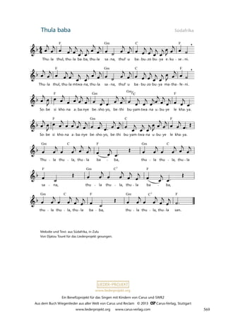 Ein Benefizprojekt für das Singen mit Kindern von Carus und SWR2
Aus dem Buch Wiegenlieder aus aller Welt von Carus und Reclam © 2013 C_Carus-Verlag, Stuttgart
www.liederprojekt.org www.carus-verlag.com
www.liederprojekt.org
Thula baba Südafrika
lau 26
thu la thu la, thu la ba ba, thu la thu la, thu la san.
sa na, thu la thu la, thu la ba ba,
Thu la thu la, thu la ba ba, thu la thu la, thu la
So be si kho na a ba nye be sho yo, be thi bu yam twa na u bu ye le kha ya.
So be si kho na a ba nye be sho yo, be thi bu yam twa na u bu ye le kha ya.
Thu la thul, thu la mtwa na, thu la sa na, thul' u ba bu zo bu ya ma tha fe ni.
45 Thula Baba
Thu la thul, thu la ba ba, thu la sa na, thul' u ba bu zo bu ya e ku se ni.
,
,
Gm
F F
C
F F
Gm C
F Gm C
Gm
F
Gm
F C F
Gm Gm C
C F
F F
Gm C7
Gm Gm
F F
C C7
Melodie und Text: aus Südafrika, in Zulu
Von Djatou Touré für das Liederprojekt gesungen.
569
 