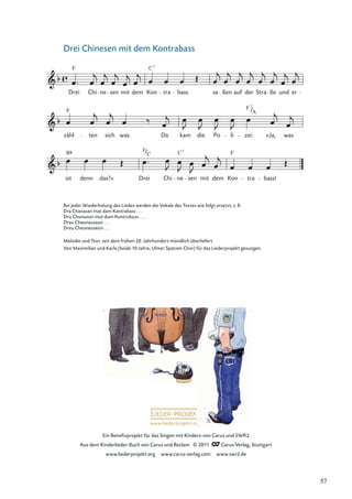 Ein Beneﬁzprojekt für das Singen mit Kindern von Carus und SWR2
Aus dem Kinderlieder-Buch von Carus und Reclam © 2011 Carus-Verlag, Stuttgart
www.liederprojekt.org www.carus-verlag.com www.swr2.de
www.liederprojekt.org
Drei Chinesen mit dem Kontrabass
B
ist denn das?« Drei
F
C
Chi ne
C7
sen mit dem Kon
F
tra bass!
zähl
F
ten sich was. Da kam die Po li
F
zei:
7
A
»Ja, was
Drei
F
Chi ne sen mit dem
C
Kon
7
tra bass sa ßen auf der Stra ße und er
Bei jeder Wiederholung des Liedes werden die Vokale des Textes wie folgt ersetzt, z.B.
Dra Chanasan mat dam Kantrabass . . .
Dru Chunusun mut dum Kuntrubuss . . .
Drau Chaunausaun . . .
Dreu Cheuneuseun . . .
Melodie und Text: seit dem frühen 20. Jahrhundert mündlich überliefert
Von Maximilian und Karla (beide 10 Jahre, Ulmer Spatzen Chor) für das Liederprojekt gesungen.
57
 