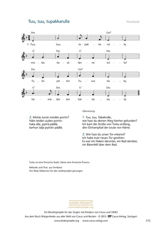 Ein Benefizprojekt für das Singen mit Kindern von Carus und SWR2
Aus dem Buch Wiegenlieder aus aller Welt von Carus und Reclam © 2013 C_Carus-Verlag, Stuttgart
www.liederprojekt.org www.carus-verlag.com
www.liederprojekt.org
Tuu, tuu, tupakkarulla Finnland
2. Mistäs tunsit meidän portin?
Näin teidän uuden portin:
haka alla, pyörä päällä,
karhun talja pyörän päällä.
lau 02
hä
A7
mä läis
Dm
ten här
A7
kä tie
Dm
tä.
Tu lin pit kin Tu run tie
Gm
tä,
mis
7
A
täs tie
Dm
sit tän
7
A
ne tul
Dm
la?
11 Tuu, tuu, tupakkarulla
1. Tuu,
Dm
tuu, tu pak ka rul
Gm
la,
6
Dm 6
Turku ist eine finnische Stadt, Häme eine finnische Provinz.
Melodie und Text: aus Finnland
Von Reijo Kekkonen für das Liederprojekt gesungen.
Übersetzung
1. Tuu, tuu, Tabakrolle,
wie hast du deinen Weg hierher gefunden?
Ich kam die Straße von Turku entlang,
den Ochsenpfad der Leute von Häme.
2. Wie hast du unser Tor erkannt?
Ich habe euer neues Tor gesehen:
Es war ein Haken darunter, ein Rad darüber,
ein Bärenfell über dem Rad.
572
 