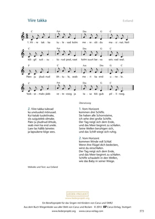 Ein Benefizprojekt für das Singen mit Kindern von Carus und SWR2
Aus dem Buch Wiegenlieder aus aller Welt von Carus und Reclam © 2013 C_Carus-Verlag, Stuttgart
www.liederprojekt.org www.carus-verlag.com
www.liederprojekt.org
Viire takka Estland
lau 52
Vaik
C
se maks jääb ve
Am
te voog ja ta
Dm
sa kõi gub
G
pil
C
li roog.
Päev
F
ju jõud nud õh
C
tu le, seab me
Am
ri ka end
Dm
u
G
ne le.
C
kõi
C
gil suit su to
Am
rud peal, vaat kolm
Dm
suurt lae va
G
seis
C
vad seal.
10b Viire takka
1. Vii
C
re tak ka tu
Am
le vad kolm me
Dm
re sõi du
G
ma
C
si nat. Neil
2. Viire takka tulevad
ka unetuuled mõnusad.
Kui katab tuuletiivake,
siis suiguteleb silmake.
Päev ju jõudnud õhtule,
seab meri ka end unele.
Laev las hällib lainetes
ja lapsukene kiige sees.
Übersetzung
1. Vom Horizont
kommen drei Schiffe.
Sie haben alle Schornsteine,
ich sehe drei große Schiffe.
Der Tag neigt sich dem Ende,
und das Meer beginnt zu schlafen.
Seine Wellen beruhigen sich,
und das Schilf wiegt sich ruhig.
2. Vom Horizont
kommen Winde voll Schlaf.
Wenn ihre Flügel dich bedecken,
wirst du einschlafen.
Der Tag neigt sich dem Ende,
und das Meer beginnt zu schlafen.
Schiffe schaukeln in den Wellen,
wie das Baby in seiner Wiege.
Melodie und Text: aus Estland
573
 