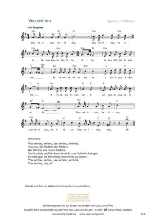 Ein Benefizprojekt für das Singen mit Kindern von Carus und SWR2
Aus dem Buch Wiegenlieder aus aller Welt von Carus und Reclam © 2013 C_Carus-Verlag, Stuttgart
www.liederprojekt.org www.carus-verlag.com
www.liederprojekt.org
Vou veri rou Spanien / Mallorca
vou ve ri rou, ve ri re ta. Vou ve ri rou, rou, ah!
re ta. Vou ve ri rou, ve ri
mir. A ni rà bo es can tar li un poc la vou ve ri
nou. Sa ni ne ta té so ne ta i no la puc a dor
re ta, vou vou, la mo li ne re ta, la veu del mo li ner
39 Vou veri rou
Vou ve ri rou, ve ri rou, vou ve ri rou, ve ri
rou,
lau 46
Em Em Am
D G
Em Am Em H Em
H Em Em Am Em G C
7
G D Am F F
C
Am
E F
Am C
C G D G
sehr langsam
7
G
Übersetzung
Vou verirou, verirou, vou verirou, verireta,
vou vou, die Tochter des Müllers,
die Stimme des neuen Müllers.
Sie ist müde und ich kann sie nicht zum Schlafen bringen.
Es wäre gut, ihr ein wenig vouverireta zu singen.
Vou verirou, verirou, vou verirou, verireta.
Vou verirou, rou, ah!
Melodie und Text: ein katalanischer Zungenbrecher aus Mallorca
574
 