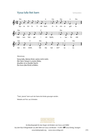 Ein Benefizprojekt für das Singen mit Kindern von Carus und SWR2
Aus dem Buch Wiegenlieder aus aller Welt von Carus und Reclam © 2013 C_Carus-Verlag, Stuttgart
www.liederprojekt.org www.carus-verlag.com
www.liederprojekt.org
Vyssa lulla litet barn Schweden
Übersetzung
Vyssa lulla, kleines Kind, weine nicht mehr.
Der Stern hängt in unserer Birke,
draußen ist es dunkle Nacht.
Da muss (das Kind) schlafen.
*Statt „barnet“ kann auch der Name des Kindes gesungen werden.
Melodie und Text: aus Schweden
nat ten mörk. Då ska bar net so va.
Stjär nan hän ger i vår björk, u tan för står
41 Vyssa lulla litet barn
Vys sa lul la li tet barn in te me ra grå ta.
lau 30
Dm Dm
Gm Dm
A
A
Dm Dm
C
C
Gm Dm Dm
A
*
575
 