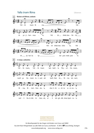 Ein Benefizprojekt für das Singen mit Kindern von Carus und SWR2
Aus dem Buch Wiegenlieder aus aller Welt von Carus und Reclam © 2013 C_Carus-Verlag, Stuttgart
www.liederprojekt.org www.carus-verlag.com
www.liederprojekt.org
Yalla tnam Rima Libanon
lau 17
wel li Ha b bik bi boo sik, el li bA gh dik shoo byet ra 'a.
Ri ma, Ri mal Han da 'a, sha 3 rik a sh 'ar w m na 'a,
rooH ya Ha mam la t sad de' beD Hak 3a Ri ma tat nam.
B A tempo, andantino
YAl IA tnam, YAl IA tnam lad baH la TAy rel Ha mam,
IA tji hal 3a fyi kel yaw meb yaw m.
YAl IA tHeb bes SAw m, YAl
4
IA ye ji han naw m, YAl IA tHeb bes SA IA,
2 Yalla tnam rima
A Rubato ad libitum, andante
YAl IA tnam Ri ma, YAl
4
4
4
4
4
4
4
576
 