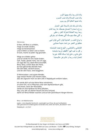 Ein Benefizprojekt für das Singen mit Kindern von Carus und SWR2
Aus dem Buch Wiegenlieder aus aller Welt von Carus und Reclam © 2013 C_Carus-Verlag, Stuttgart
www.liederprojekt.org www.carus-verlag.com
www.liederprojekt.org
Übersetzung
O Herr, hilf Rima zu schlafen,
möge sie müde werden,
möge sie heranwachsen
und es lieben zu beten und zu fasten.
O Gott, mache sie jeden Tag gesünder.
Möge sie schlafen gehen
und ich werde ihr eine Taube braten.
Geh, Taube, glaube nicht, was ich sage,
ich sage dies nur, damit Rima einschläft.
Rima, Rima, schöne Rose der Prärie,
du hast glänzendes blondes Haar.
Der dich liebt, soll dich küssen,
und der dich hasst, wird weggehen.
O Weintrauben- und Jujube-Händler,
sage meiner Mutter und meinem Vater,
dass die Zigeuner mich vor dem Zelt in Majdaliyyeh entführt haben.
Ich werde dich auf eine kleine Reise mitnehmen,
an einen Ort, wo es Pflaumen unter dem Aprikosenbaum gibt,
und immer, wenn der Wind bläst,
werde ich eine Aprikose für Rima pflücken.
Hey, Lina, leih uns deinen Kessel und eine Schüssel,
damit wir Rimas Kleider waschen und auf den Jasminbaum hängen können.
Rima = ein Mädchenname
Jujube = eine olivgroße Steinfrucht, ursprünglich aus China, die auch als Backobst
oder getrocknet für Erkältungstees verwendet wird, woher der Name „Brustbeere“ rührt
Majdaliyyeh = ein Dorf
578
 