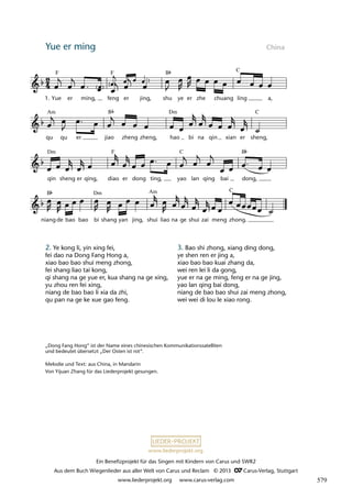 Ein Benefizprojekt für das Singen mit Kindern von Carus und SWR2
Aus dem Buch Wiegenlieder aus aller Welt von Carus und Reclam © 2013 C_Carus-Verlag, Stuttgart
www.liederprojekt.org www.carus-verlag.com
www.liederprojekt.org
Yue er ming China
2. Ye kong li, yin xing fei,
fei dao na Dong Fang Hong a,
xiao bao bao shui meng zhong,
fei shang liao tai kong,
qi shang na ge yue er, kua shang na ge xing,
yu zhou ren fei xing,
niang de bao bao li xia da zhi,
qu pan na ge ke xue gao feng.
„Dong Fang Hong“ ist der Name eines chinesischen Kommunikationssatelliten
und bedeutet übersetzt „Der Osten ist rot“.
Melodie und Text: aus China, in Mandarin
Von Yijuan Zhang für das Liederprojekt gesungen.
niang de bao bao bi shang yan jing, shui liao na ge shui zai meng zhong.
qin sheng er qing, diao er dong ting, yao lan qing bai dong,
qu qu er jiao zheng zheng, hao bi na qin xian er sheng,
1. Yue er ming, feng er jing, shu ye er zhe chuang ling a,
F F B C
Am B Dm C
Dm F C B
B Dm Am C
3. Bao shi zhong, xiang ding dong,
ye shen ren er jing a,
xiao bao bao kuai zhang da,
wei ren lei li da gong,
yue er na ge ming, feng er na ge jing,
yao lan qing bai dong,
niang de bao bao shui zai meng zhong,
wei wei di lou le xiao rong.
579
 