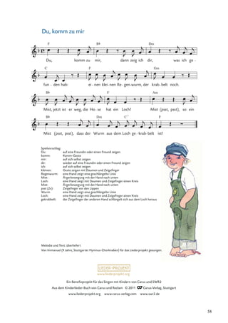 Ein Beneﬁzprojekt für das Singen mit Kindern von Carus und SWR2
Aus dem Kinderlieder-Buch von Carus und Reclam © 2011 Carus-Verlag, Stuttgart
www.liederprojekt.org www.carus-verlag.com www.swr2.de
www.liederprojekt.org
Du, komm zu mir
Mist (psst, psst), dass der Wurm
Dm
aus dem Loch ge krab
C 7
belt ist!
F
Mist,
B
jetzt ist er weg, die Ho se hat
F
ein Loch! Mist
Am
(psst, psst), so ein
fun
C
den hab: ei
F
nen klei nen Re gen wurm, der krab
Gm
belt noch.
Du,
F
komm zu mir,
B
dann zeig ich dir,
Dm
was ich ge
B
Melodie und Text: überliefert
Von Immanuel (9 Jahre, Stuttgarter Hymnus-Chorknaben) für das Liederprojekt gesungen.
Spielvorschlag:
Du: auf eine Freundin oder einen Freund zeigen
komm: Komm-Geste
mir: auf sich selbst zeigen
dir: wieder auf eine Freundin oder einen Freund zeigen
ich: auf sich selbst zeigen
kleinen: Geste zeigen mit Daumen und Zeigeﬁnger
Regenwurm: eine Hand zeigt eine geschlängelte Linie
Mist: Ärgerbewegung mit der Hand nach unten
Loch: eine Hand zeigt mit Daumen und Zeigeﬁnger einen Kreis
Mist: Ärgerbewegung mit der Hand nach unten
psst (2x): Zeigeﬁnger vor den Lippen
Wurm: eine Hand zeigt eine geschlängelte Linie
Loch: eine Hand zeigt mit Daumen und Zeigeﬁnger einen Kreis
gekrabbelt: der Zeigeﬁnger der anderen Hand schlängelt sich aus dem Loch heraus
58
 