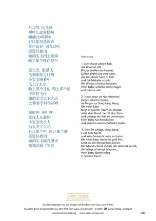 Ein Benefizprojekt für das Singen mit Kindern von Carus und SWR2
Aus dem Buch Wiegenlieder aus aller Welt von Carus und Reclam © 2013 C_Carus-Verlag, Stuttgart
www.liederprojekt.org www.carus-verlag.com
www.liederprojekt.org
Übersetzung
1. Der Mond scheint hell,
der Wind ist still,
Blätter streifen das Fenster.
Grillen zirpen wie eine Saite,
der Ton dieser Saite ist hell
und die Melodie ist süß.
Die Wiege schwingt langsam;
mein Baby, schließe deine Augen
und träume süß.
2. Hoch oben im Nachthimmel
fliegen silberne Sterne,
sie fliegen zu Dong Fang Hong.
Oh mein Baby,
fliegt in seinem Traum ins Weltall,
reitet den Mond, betritt den Stern
und bewegt sich frei im Universum.
Mein Baby hat Ambitionen
und erobert wissenschaftliche Gipfel.
3. Die Uhr schlägt, ding-dong,
es ist tiefe Nacht
und kein Geräusch mehr zu hören.
Oh mein Baby, wenn du groß bist,
wirst du der Menschheit dienen.
Der Mond scheint so hell, der Wind ist so still,
die Wiege schwingt langsam,
mein Baby lächelt ruhig
in seinem Traum.
月儿明 风儿静
树叶儿遮窗棂啊
蛐蛐儿叫铮铮
好比那琴弦而声
琴声而轻 调儿动听
摇篮轻摆动
娘的宝宝闭上眼睛
睡了那个睡在梦中
夜空里 银星飞
飞到那东方红啊
小宝宝睡梦中
飞上了太空
骑上那个月儿 跨上那个星
宇宙任飞行
娘的宝宝立下大志
去攀那个科学高峰
报时钟 响叮咚
夜深人儿静阿
小宝宝快长大
为人类立大功
月儿那个明 风儿那个静
摇篮轻摆动
娘的宝宝睡在梦中
微微地露了笑容
580
 