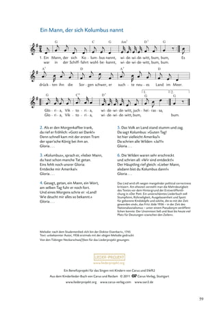 Ein Beneﬁzprojekt für das Singen mit Kindern von Carus und SWR2
Aus dem Kinderlieder-Buch von Carus und Reclam © 2011 Carus-Verlag, Stuttgart
www.liederprojekt.org www.carus-verlag.com www.swr2.de
www.liederprojekt.org
Ein Mann, der sich Kolumbus nannt
234-1
Glo
G
ri a, Vik to
C6
ri a, wi
D7
de wi de witt, juch hei
G
ras sa,
G
bum.
drück
A7
ten ihn die Sor
D
gen schwer, er such
A7
te neu es Land
D
im Meer.
1. Ein
war
Mann,
in
G
der
der
sich
Schiff
Ko
fahrt
lum
wohl
C
bus
be kannt,
nannt,
G
wi
wi
Am7
de
de
wi
wi
de
de
D
witt,
witt,
7
bum,
bum,
G
bum,
bum.
Es
1. 2.
bum,
Glo ri a, Vik to ri a, wi de wi de witt,
Melodie: nach dem Studentenlied »Ich bin der Doktor Eisenbart«, 1745
Text: unbekannter Autor, 1936 erstmals mit der obigen Melodie gedruckt
Von den Tübinger Neckarschwa(l)ben für das Liederprojekt gesungen.
2. Als er den Morgenkaffee trank,
da rief er fröhlich: »Gott sei Dank!«
Denn schnell kam mit der ersten Tram
der span’sche König bei ihm an.
Gloria . . .
3. »Kolumbus«, sprach er, »lieber Mann,
du hast schon manche Tat getan.
Eins fehlt noch unsrer Gloria:
Entdecke mir Amerika!«
Gloria . . .
4. Gesagt, getan, ein Mann, ein Wort,
am selben Tag fuhr er noch fort.
Und eines Morgens schrie er: »Land!
Wie deucht mir alles so bekannt.«
Gloria . . .
5. Das Volk an Land stand stumm und zag.
Da sagt Kolumbus: »Guten Tag!
Ist hier vielleicht Amerika?«
Da schrien alle Wilden: »Ja!!!«
Gloria . . .
6. Die Wilden waren sehr erschreckt
und schrien all: »Wir sind entdeckt!«
Der Häuptling rief gleich: »Lieber Mann,
alsdann bist du Kolumbus dann!«
Gloria . . .
Das Lied wird oft wegen mangelnder political correctness
kritisiert. Am ehesten versteht man die Mehrdeutigkeit
des Textes vor dem Hintergrund der Erstveröffentli-
chung in »Der Pott. Ein unverschämtes Liederbuch voll
Stumpfsinn, Rührseligkeit, Ausgelassenheit und Spott
für geborene Kindsköpfe und solche, die es mit der Zeit
geworden sind«, das Fritz Jöde 1936 – in der Zeit des
Nationalsozialismus – unter einem Pseudonym veröffent-
lichen konnte. Der Unsinntext ließ und lässt bis heute viel
Platz für Deutungen »zwischen den Zeilen«.
59
 