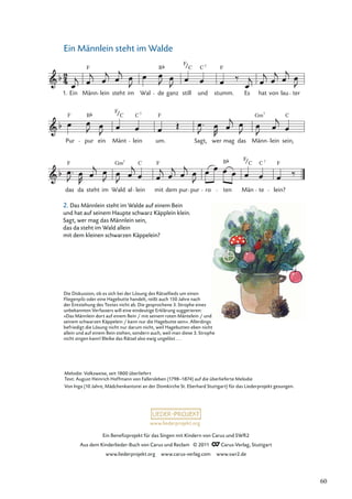 Ein Beneﬁzprojekt für das Singen mit Kindern von Carus und SWR2
Aus dem Kinderlieder-Buch von Carus und Reclam © 2011 Carus-Verlag, Stuttgart
www.liederprojekt.org www.carus-verlag.com www.swr2.de
www.liederprojekt.org
Ein Männlein steht im Walde
2. Das Männlein steht im Walde auf einem Bein
und hat auf seinem Haupte schwarz Käpplein klein.
Sagt, wer mag das Männlein sein,
das da steht im Wald allein
mit dem kleinen schwarzen Käppelein?
das da steht im Wald al lein mit dem pur pur ro ten Män te lein?
Pur pur ein Mänt lein um. Sagt, wer mag das Männ lein sein,
Ein Männ lein steht im Wal de ganz still und stumm. Es hat von lau ter
1.
F B F
F
C
F B
F
F
C C
Gm
F F
C
Gm B F
C
F
C 7
7
C 7
7
C 7
Melodie: Volksweise, seit 1800 überliefert
Text: August Heinrich Hoffmann von Fallersleben (1798–1874) auf die überlieferte Melodie
Von Inga (10 Jahre, Mädchenkantorei an der Domkirche St. Eberhard Stuttgart) für das Liederprojekt gesungen.
Die Diskussion, ob es sich bei der Lösung des Rätsellieds um einen
Fliegenpilz oder eine Hagebutte handelt, reißt auch 150 Jahre nach
der Entstehung des Textes nicht ab. Die gesprochene 3. Strophe eines
unbekannten Verfassers will eine eindeutige Erklärung suggerieren:
»Das Männlein dort auf einem Bein / mit seinem roten Mäntelein / und
seinem schwarzen Käppelein / kann nur die Hagebutte sein«. Allerdings
befriedigt die Lösung nicht nur darum nicht, weil Hagebutten eben nicht
allein und auf einem Bein stehen, sondern auch, weil man diese 3. Strophe
nicht singen kann! Bleibe das Rätsel also ewig ungelöst . . .
60
 