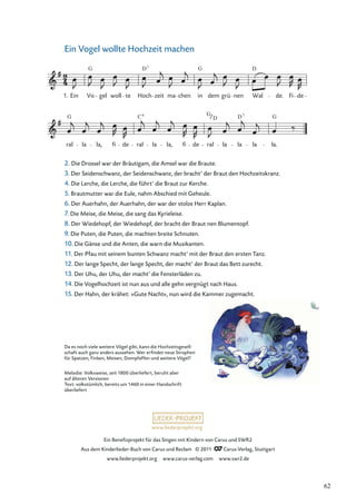 Ein Beneﬁzprojekt für das Singen mit Kindern von Carus und SWR2
Aus dem Kinderlieder-Buch von Carus und Reclam © 2011 Carus-Verlag, Stuttgart
www.liederprojekt.org www.carus-verlag.com www.swr2.de
www.liederprojekt.org
Ein Vogel wollte Hochzeit machen
ral la la, fi de ral la la, fi de ral la la la la.
Ein Vo gel woll te Hoch zeit ma chen in dem grü nen Wal de. Fi de
G D G D
7
G C G G
D7
1.
6
D
Da es noch viele weitere Vögel gibt, kann die Hochzeitsgesell-
schaft auch ganz anders aussehen. Wer erﬁndet neue Strophen
für Spatzen, Finken, Meisen, Dompfaffen und weitere Vögel?
Melodie: Volksweise, seit 1800 überliefert, beruht aber
auf älteren Versionen
Text: volkstümlich, bereits um 1460 in einer Handschrift
überliefert
2. Die Drossel war der Bräutigam, die Amsel war die Braute.
3. Der Seidenschwanz, der Seidenschwanz, der bracht’ der Braut den Hochzeitskranz.
4. Die Lerche, die Lerche, die führt’ die Braut zur Kerche.
5. Brautmutter war die Eule, nahm Abschied mit Geheule.
6. Der Auerhahn, der Auerhahn, der war der stolze Herr Kaplan.
7. Die Meise, die Meise, die sang das Kyrieleise.
8. Der Wiedehopf, der Wiedehopf, der bracht der Braut nen Blumentopf.
9. Die Puten, die Puten, die machten breite Schnuten.
10. Die Gänse und die Anten, die warn die Musikanten.
11. Der Pfau mit seinem bunten Schwanz macht’ mit der Braut den ersten Tanz.
12. Der lange Specht, der lange Specht, der macht’ der Braut das Bett zurecht.
13. Der Uhu, der Uhu, der macht’ die Fensterläden zu.
14. Die Vogelhochzeit ist nun aus und alle gehn vergnügt nach Haus.
15. Der Hahn, der krähet: »Gute Nacht«, nun wird die Kammer zugemacht.
62
 