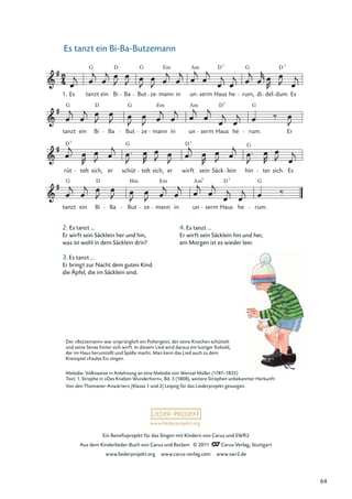 Ein Beneﬁzprojekt für das Singen mit Kindern von Carus und SWR2
Aus dem Kinderlieder-Buch von Carus und Reclam © 2011 Carus-Verlag, Stuttgart
www.liederprojekt.org www.carus-verlag.com www.swr2.de
www.liederprojekt.org
Es tanzt ein Bi-Ba-Butzemann
tanzt
G
ein Bi
D
Ba But
Hm
ze mann
Em
in un
Am7
serm Haus
D7
he rum.
rüt
D
telt sich,
7
er schüt
G
telt sich, er wirft
D
sein Säck
7
lein hin
G
ter sich. Es
tanzt
G
ein Bi
D
Ba But
G
ze mann
Em
in un
Am
serm
D
Haus
7
he rum.
G
Er
Es tanzt
G
ein Bi
D
Ba But
G
ze mann
Em
in un
Am
serm Haus
D7
he rum,
G
di del
D
dum.
7
Es
G
1.
2. Es tanzt ...
Er wirft sein Säcklein her und hin,
was ist wohl in dem Säcklein drin?
3. Es tanzt ...
Er bringt zur Nacht dem guten Kind
die Äpfel, die im Säcklein sind.
4. Es tanzt ...
Er wirft sein Säcklein hin und her,
am Morgen ist es wieder leer.
Der »Butzemann« war ursprünglich ein Poltergeist, der seine Knochen schüttelt
und seine Sense hinter sich wirft. In diesem Lied wird daraus ein lustiger Kobold,
der im Haus herumtollt und Späße macht. Man kann das Lied auch zu dem
Kreisspiel »Faules Ei« singen.
Melodie: Volksweise in Anlehnung an eine Melodie von Wenzel Müller (1787–1835)
Text: 1. Strophe in »Des Knaben Wunderhorn«, Bd. 3 (1808), weitere Strophen unbekannter Herkunft
Von den Thomaner-Anwärtern (Klasse 1 und 2) Leipzig für das Liederprojekt gesungen.
64
 