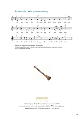Ein Beneﬁzprojekt für das Singen mit Kindern von Carus und SWR2
Aus dem Kinderlieder-Buch von Carus und Reclam © 2011 Carus-Verlag, Stuttgart
www.liederprojekt.org www.carus-verlag.com www.swr2.de
www.liederprojekt.org
Es tönen die Lieder (Kanon zu 3 Stimmen)
la la la la la la la la la la la la la la la la.
F
es spie let der Hir te auf sei ner Schal
F
mei:
1.
Es tö
F
nen die Lie
C7
der, der Früh ling kehrt wie
F
der,
2.
3.
F
F
C7
C7
Melodie und Text: volkstümlich, aus dem 19. Jahrhundert
Von Loreen und Tabea (beide 9 Jahre) mit dem Nachwuchs des Cross Over Jugendchors Beckum
für das Liederprojekt gesungen.
65
 