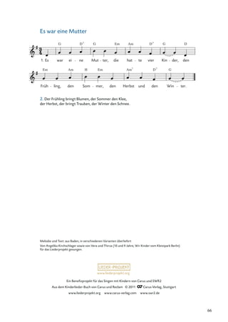 Ein Beneﬁzprojekt für das Singen mit Kindern von Carus und SWR2
Aus dem Kinderlieder-Buch von Carus und Reclam © 2011 Carus-Verlag, Stuttgart
www.liederprojekt.org www.carus-verlag.com www.swr2.de
www.liederprojekt.org
Es war eine Mutter
Früh
Em
ling,
Am
den Som
H
mer,
Em
den Herbst
Am7
und den
D7
Win
G
ter.
1. Es war
G
ei ne
D7
Mut
G
ter, die
Em
hat
Am
te vier
D7
Kin
G
der,
D
den
Melodie und Text: aus Baden, in verschiedenen Varianten überliefert
Von Angelika Kirchschlager sowie von Vera und Thirza (10 und 9 Jahre, Wir Kinder vom Kleistpark Berlin)
für das Liederprojekt gesungen.
2. Der Frühling bringt Blumen, der Sommer den Klee,
der Herbst, der bringt Trauben, der Winter den Schnee.
66
 
