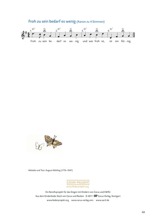 Ein Beneﬁzprojekt für das Singen mit Kindern von Carus und SWR2
Aus dem Kinderlieder-Buch von Carus und Reclam © 2011 Carus-Verlag, Stuttgart
www.liederprojekt.org www.carus-verlag.com www.swr2.de
www.liederprojekt.org
Froh zu sein bedarf es wenig (Kanon zu 4 Stimmen)
Froh
D
zu sein
G
be darf es we nig und wer froh ist, ist ein Kö nig.
2. 3. 4.
7
D D D
7 7 7
G G G
1.
Melodie und Text: August Mühling (1776–1847)
68
 