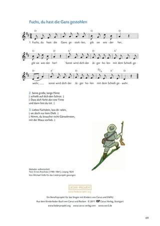 Ein Beneﬁzprojekt für das Singen mit Kindern von Carus und SWR2
Aus dem Kinderlieder-Buch von Carus und Reclam © 2011 Carus-Verlag, Stuttgart
www.liederprojekt.org www.carus-verlag.com www.swr2.de
www.liederprojekt.org
Fuchs, du hast die Gans gestohlen
wehr,
D
sonst
A7
wird dich der Jä
D
ger ho len mit
D
dem Schieß
A7
ge wehr.
D
gib
G
sie wie der her!
D
Sonst
A7
wird dich der Jä
D
ger ho len mit
A7
dem Schieß ge
Fuchs,
D
du hast die Gans ge stoh len, gib
G
sie wie der her,
D
1.
A
Melodie: volkstümlich
Text: Ernst Anschütz (1780–1861), Leipzig 1824
Von Michael Volle für das Liederprojekt gesungen.
2. Seine große, lange Flinte
|: schießt auf dich den Schrot. :|
|: Dass dich färbt die rote Tinte
und dann bist du tot. :|
3. Liebes Füchslein, lass dir raten,
|: sei doch nur kein Dieb. :|
|: Nimm, du brauchst nicht Gänsebraten,
mit der Maus vorlieb. :|
69
 