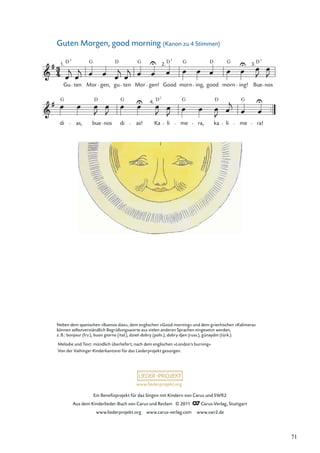 Ein Beneﬁzprojekt für das Singen mit Kindern von Carus und SWR2
Aus dem Kinderlieder-Buch von Carus und Reclam © 2011 Carus-Verlag, Stuttgart
www.liederprojekt.org www.carus-verlag.com www.swr2.de
www.liederprojekt.org
Neben dem spanischen »Buenos dias«, dem englischen »Good morning« und dem griechischen »Kalimera«
können selbstverständlich Begrüßungsworte aus vielen anderen Sprachen eingesetzt werden,
z. B.: bonjour (frz.), buon giorno (ital.), dzień dobry (poln.), dobry djen (russ.), günaydın (türk.).
Guten Morgen, good morning (Kanon zu 4 Stimmen)
di as, bue nos di as! Ka li me ra, ka li me ra!
Gu ten Mor gen, gu ten Mor gen! Good morn ing, good morn ing! Bue nos
1. 2. 3.
4.
G G G D
D D 7
G G G
D
D7
D 7
7
D G
G
D
Melodie und Text: mündlich überliefert, nach dem englischen »London’s burning«
Von der Vaihinger Kinderkantorei für das Liederprojekt gesungen.
71
 