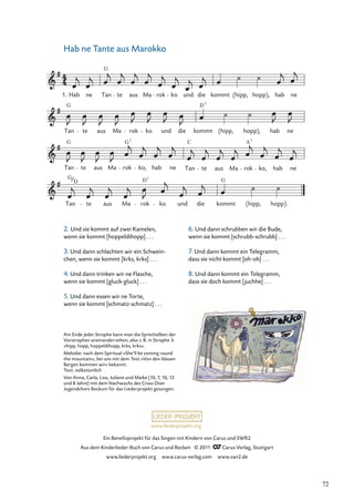 Ein Beneﬁzprojekt für das Singen mit Kindern von Carus und SWR2
Aus dem Kinderlieder-Buch von Carus und Reclam © 2011 Carus-Verlag, Stuttgart
www.liederprojekt.org www.carus-verlag.com www.swr2.de
www.liederprojekt.org
Hab ne Tante aus Marokko
G
Tan
D
te aus Ma rok
D7
ko und die
G
kommt (hipp, hopp).
Tan
G
te aus Ma rok
G7
ko, hab ne Tan
C
te aus Ma rok
A7
ko, hab ne
Tan te aus Ma rok ko und die kommt
D7
(hipp, hopp), hab ne
1. Hab ne Tan
G
te aus Ma rok ko und die kommt (hipp, hopp), hab ne
G
Am Ende jeder Strophe kann man die Sprechsilben der
Vorstrophen aneinanderreihen, also z.B. in Strophe 3:
»hipp, hopp, hoppeldihopp, krks, krks«.
Melodie: nach dem Spiritual »She’ll be coming round
the mountain«, bei uns mit dem Text »Von den blauen
Bergen kommen wir« bekannt.
Text: volkstümlich
Von Anna, Carla, Lisa, Juliane und Maike (10, 7, 10, 12
und 8 Jahre) mit dem Nachwuchs des Cross Over
Jugendchors Beckum für das Liederprojekt gesungen.
2. Und sie kommt auf zwei Kamelen,
wenn sie kommt [hoppeldihopp] . . .
3. Und dann schlachten wir ein Schwein-
chen, wenn sie kommt [krks, krks] . . .
4. Und dann trinken wir ne Flasche,
wenn sie kommt [gluck-gluck] . . .
5. Und dann essen wir ne Torte,
wenn sie kommt [schmatz-schmatz] . . .
6. Und dann schrubben wir die Bude,
wenn sie kommt [schrubb-schrubb] . . .
7. Und dann kommt ein Telegramm,
dass sie nicht kommt [oh-oh] . . .
8. Und dann kommt ein Telegramm,
dass sie doch kommt [juchhe] . . .
72
 