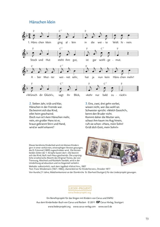 Ein Beneﬁzprojekt für das Singen mit Kindern von Carus und SWR2
Aus dem Kinderlieder-Buch von Carus und Reclam © 2011 Carus-Verlag, Stuttgart
www.liederprojekt.org www.carus-verlag.com www.swr2.de
www.liederprojekt.org
Hänschen klein
2. Sieben Jahr, trüb und klar,
Hänschen in der Fremde war.
Da besinnt sich das Kind,
eilet heim geschwind.
Doch nun ist’s kein Hänschen mehr,
nein, ein großer Hans ist er,
braun gebrannt Stirn und Hand,
wird er wohl erkannt?
»Wünsch dir Glück!«, sagt ihr Blick, »kehr nur bald zu rück!«
A ber Mut ter wei net sehr, hat ja nun kein Häns chen mehr!
Stock und Hut steht ihm gut, ist gar wohl ge mut.
Häns chen klein ging al lein in die wei te Welt hi nein.
1.
F F
C7
F F F
C7
C7
C7
C F
C7
C7
F F F
Dieses berühmte Kinderlied wird mit kleinen Kindern
gern in einer verkürzten, einstrophigen Version gesungen,
die O. Frömmel (1899) zugeschrieben wird. Die letzten
beiden Zeilen der 1. Strophe lauten dort: »Da besinnt
sich das Kind, läuft nach Haus geschwind«. Die ursprüng-
liche erzieherische Absicht des Original-Textes, der von
Trennung, Abschied und Rückkehr handelt, wird in der
Umdichtung ad absurdum und ins Gegenteil verkehrt.
Melodie: volkstümlich, nach dem Jagdlied »Fahret hin«, 1807
Text: Franz Wiedemann (1821–1882), »Samenkörner für Kinderherzen«, Dresden 1877
Von Aurelia (11 Jahre, Mädchenkantorei an der Domkirche St. Eberhard Stuttgart) für das Liederprojekt gesungen.
3. Eins, zwei, drei gehn vorbei,
wissen nicht, wer das wohl sei.
Schwester spricht: »Welch Gesicht?«,
kennt den Bruder nicht.
Kommt daher die Mutter sein,
schaut ihm kaum ins Aug hinein,
ruft sie schon: »Hans, mein Sohn!
Grüß dich Gott, mein Sohn!«
73
 