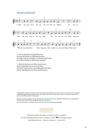 Ein Beneﬁzprojekt für das Singen mit Kindern von Carus und SWR2
Aus dem Kinderlieder-Buch von Carus und Reclam © 2011 Carus-Verlag, Stuttgart
www.liederprojekt.org www.carus-verlag.com www.swr2.de
www.liederprojekt.org
Hänsel und Gretel
Pfef
F
fer ku
7
chen fein.
C
Wer
F
mag der Herr wohl von die
C7
sem Häus chen sein?
F
fins ter und auch
C7
so bit ter kalt.
F
Sie ka
C7
men an ein Häus
Gm
chen von
Hän
F
sel und Gre tel ver lie
C7
fen sich im Wald.
F
Es war so
1.
B
Märchenlieder faszinieren Kinder immer wieder aufs Neue. Selbst wenn es sich, wie hier, um eine Szenerie mit Angst
und Bedrohung handelt, genießen Kinder das Gruseln, weil sie sicher sein können, dass am Schluss ein gutes Ende
steht und die Welt wieder in Ordnung ist.
Melodie und Text: ab Beginn des 20. Jahrhunderts nach dem Grimm’schen Märchen überliefert; erstmals gedruckt
1901 von Paul Hoffmann, der möglicherweise der Verfasser ist
Von Christian Elsner und Tochter Paulina (10 Jahre) für das Liederprojekt gesungen.
2. Hu-hu, da schaut eine alte Hexe raus.
Sie lockt die Kinder ins Pfefferkuchenhaus.
Sie stellte sich gar freundlich. O, Hänsel, welche Not!
Ihn wollt sie braten im Ofen braun wie Brot!
3. Doch als die Hexe zum Ofen schaut hinein,
ward sie gestoßen von unserm Gretelein.
Die Hexe musste braten, die Kinder gehn nach Haus.
Nun ist das Märchen von Hans und Gretel aus.
74
 