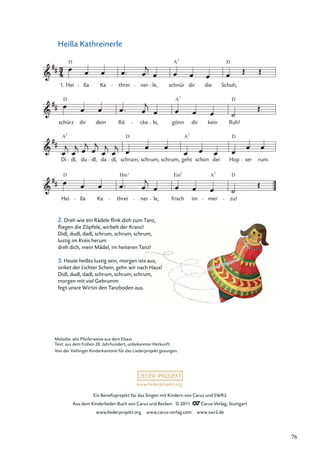 Ein Beneﬁzprojekt für das Singen mit Kindern von Carus und SWR2
Aus dem Kinderlieder-Buch von Carus und Reclam © 2011 Carus-Verlag, Stuttgart
www.liederprojekt.org www.carus-verlag.com www.swr2.de
www.liederprojekt.org
Heißa Kathreinerle
Hei
D
ßa Ka threi
Hm7
ner le,
Em
frisch
7
im mer
A7
zu!
D
Di
A7
dl, du dl, da dl,
D
schrum, schrum, schrum, geht
A7
schon der Hop
D
ser rum.
schürz
D
dir dein Rö cke le, gönn
A7
dir kein
D
Ruh!
Hei
D
ßa Ka threi ner le, schnür
A7
dir die Schuh,
D
1.
Melodie: alte Pfeiferweise aus dem Elsass
Text: aus dem frühen 20. Jahrhundert, unbekannter Herkunft
Von der Vaihinger Kinderkantorei für das Liederprojekt gesungen.
2. Dreh wie ein Rädele ﬂink dich zum Tanz,
ﬂiegen die Zöpfele, wirbelt der Kranz!
Didl, dudl, dadl, schrum, schrum, schrum,
lustig im Kreis herum
dreh dich, mein Mädel, im heiteren Tanz!
3. Heute heißts lustig sein, morgen ists aus,
sinket der Lichter Schein, gehn wir nach Haus!
Didl, dudl, dadl, schrum, schrum, schrum,
morgen mit viel Gebrumm
fegt unsre Wirtin den Tanzboden aus.
76
 