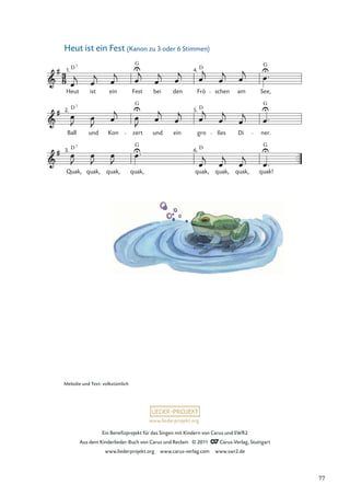 Ein Beneﬁzprojekt für das Singen mit Kindern von Carus und SWR2
Aus dem Kinderlieder-Buch von Carus und Reclam © 2011 Carus-Verlag, Stuttgart
www.liederprojekt.org www.carus-verlag.com www.swr2.de
www.liederprojekt.org
Heut ist ein Fest (Kanon zu 3 oder 6 Stimmen)
Quak,
3.
quak, quak,
6.
quak!
Ball
2.
und Kon zert und ein gro
5.
ßes Di ner.
Heut
1.
ist ein Fest bei den Frö
4.
schen am See,
quak, quak, quak, quak,
D
G
D G
D D
G
G
7
7
D 7 G D G
Melodie und Text: volkstümlich
77
 