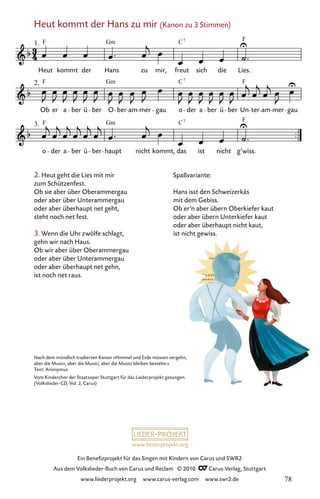 www.liederprojekt.org
Ein Benefizprojekt für das Singen mit Kindern von Carus und SWR2
Aus dem Volkslieder-Buch von Carus und Reclam © 2010 C_Carus-Verlag, Stuttgart
www.liederprojekt.org www.carus-verlag.com www.swr2.de
2. Heut geht die Lies mit mir
zum Schützenfest.
Ob sie aber über Oberammergau
oder aber über Unterammergau
oder aber überhaupt net geht,
steht noch net fest.
3. Wenn die Uhr zwölfe schlagt,
gehn wir nach Haus.
Ob wir aber über Oberammergau
oder aber über Unterammergau
oder aber überhaupt net gehn,
ist noch net raus.
Nach dem mündlich tradierten Kanon »Himmel und Erde müssen vergehn,
aber die Musici, aber die Musici, aber die Musici bleiben bestehn.«
Text: Anonymus
Vom Kinderchor der Staatsoper Stuttgart für das Liederprojekt gesungen.
(Volkslieder-CD, Vol. 2, Carus)
Spaßvariante:
Hans isst den Schweizerkäs
mit dem Gebiss.
Ob er’n aber übern Oberkiefer kaut
oder aber übern Unterkiefer kaut
oder aber überhaupt nicht kaut,
ist nicht gewiss.
Heut kommt der Hans zu mir (Kanon zu 3 Stimmen)
043-1
3.
o der a ber ü ber haupt nicht kommt, das ist nicht g’wiss.
2.
Ob er a ber ü ber O ber am mer gau o der a ber ü ber Un ter am mer gau
43 Heut kommt der Hans zu mir
1.
Heut kommt der Hans zu
(Kanon)
mir, freut sich die Lies.
Gm C F
7
F
F
F
Gm
Gm
C
C
7
7
F
F
78
 