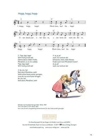Ein Beneﬁzprojekt für das Singen mit Kindern von Carus und SWR2
Aus dem Kinderlieder-Buch von Carus und Reclam © 2011 Carus-Verlag, Stuttgart
www.liederprojekt.org www.carus-verlag.com www.swr2.de
www.liederprojekt.org
Hopp, hopp, hopp
2. Tipp, tipp, tapp!
Wirf mich ja nicht ab!
Zähme deine wilden Triebe,
Pferdchen, tu es mir zuliebe.
Tipp, tipp, tapp!
Wirf mich ja nicht ab!
3. Brr, brr, he!
Steh doch Pferdchen, steh!
Sollst schon heute weiter springen,
muss dir nur erst Futter bringen.
Brr, brr, he!
Steh doch, Pferdchen, steh!
Hopp, hopp, hopp! Pferd chen, lauf Ga lopp!
Ü ber Stock und ü ber Stei ne, a ber brich dir nicht die Bei ne.
Hopp, hopp, hopp! Pferd chen, lauf Ga lopp!
1.
G D G
7
D
D G 7
7
G
G G
D7
Melodie: Carl Gottlieb Hering (1766–1853), 1807
Text: Carl Hahn (1778–1854), 1807
Von Luise (9 Jahre, SingsalaSing Ochsenhausen) für das Liederprojekt gesungen.
4. Ja, ja, ja!
Juch, nun sind wir da!
Schwester, Vater, liebe Mutter,
ﬁndet auch mein Pferdchen Futter?
Ja, ja, ja!
Juch, nun sind wir da!
79
 