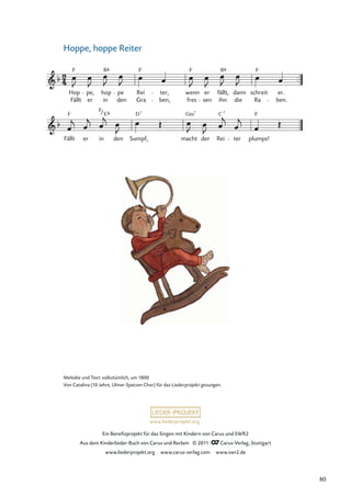 Ein Beneﬁzprojekt für das Singen mit Kindern von Carus und SWR2
Aus dem Kinderlieder-Buch von Carus und Reclam © 2011 Carus-Verlag, Stuttgart
www.liederprojekt.org www.carus-verlag.com www.swr2.de
www.liederprojekt.org
Hoppe, hoppe Reiter
Fällt
F
er
F
in
E
den Sumpf,
D7
macht
Gm7
der Rei
C7
ter plumps!
F
Fällt er in den Gra ben, fres sen ihn die Ra ben.
Hop
F
pe, hop
B
pe Rei
F
ter, wenn
F
er fällt,
B
dann schreit
F
er.
Melodie und Text: volkstümlich, um 1800
Von Catalina (10 Jahre, Ulmer Spatzen Chor) für das Liederprojekt gesungen.
80
 
