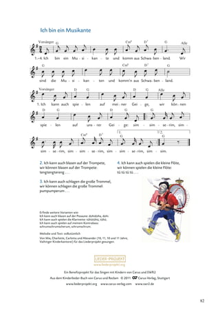 Ein Beneﬁzprojekt für das Singen mit Kindern von Carus und SWR2
Aus dem Kinderlieder-Buch von Carus und Reclam © 2011 Carus-Verlag, Stuttgart
www.liederprojekt.org www.carus-verlag.com www.swr2.de
www.liederprojekt.org
Ich bin ein Musikante
2. Ich kann auch blasen auf der Trompete,
wir können blasen auf der Trompete:
tengtengtereng . . .
3. Ich kann auch schlagen die große Trommel,
wir können schlagen die große Trommel:
pumpumperum . . .
sim se rim, sim sim
Cm6
se
D
rim,
7
sim
1.
G
sim se rim, sim
2.
sim.
G
spie len auf uns rer Gei ge: sim sim se rim, sim
Ich
Vorsänger
kann auch spie len auf mei ner Gei ge, wir
Alle
kön nen
sind
G
die Mu si kan ten und
Cm
komm’n
6
aus Schwa
D7
ben land.
G
1.–4. Ich
Vorsänger
bin
G
ein Mu si kan te und komm
Cm6
aus Schwa
D7
ben land.
G
Wir
Alle
1.
G
G
D D G
D G D G
Erﬁnde weitere Varianten wie:
Ich kann auch blasen auf der Posaune: dohidoha, dohi.
Ich kann auch spielen die Klarinette: tühütühü, tühü.
Ich kann auch spielen auf meinem Kontrabass:
schrumschrumscherum, schrumschrum.
Melodie und Text: volkstümlich
Von Mia, Charlotte, Carlotta und Alexander (10, 11, 10 und 11 Jahre,
Vaihinger Kinderkantorei) für das Liederprojekt gesungen.
4. Ich kann auch spielen die kleine Flöte,
wir können spielen die kleine Flöte:
tü tü tü tü . . .
82
 