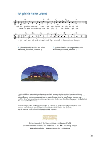 Ein Beneﬁzprojekt für das Singen mit Kindern von Carus und SWR2
Aus dem Kinderlieder-Buch von Carus und Reclam © 2011 Carus-Verlag, Stuttgart
www.liederprojekt.org www.carus-verlag.com www.swr2.de
www.liederprojekt.org
Ich geh mit meiner Laterne
Lich
Hm
tern hell
Em
sind wir
Hm
zur Stell.
Em
Ra bim
Am
mel, ra bam
D
mel, ra
7
bumm.
G
o leuch ten die Ster ne und un ten leuch ten wir.
Mit
Ich geh
G
mit mei ner La ter
D
ne
G
und
C
mei ne La ter
D
ne mit mir.
G
Dort
1.–3.
ben
6 7
1.
Melodie und Text: schon 1818 anonym überliefert, ab Mitte des 19. Jahrhunderts in Norddeutschland beim
Laternen-Laufen bekannt, nach 1945 auch mit Strophen zum Sankt-Martins-Fest überliefert
Von der Vaihinger Kinderkantorei für das Liederprojekt gesungen.
2. |: Laternenlicht, verlösch mir nicht!
Rabimmel, rabammel, rabumm. :|
3. |: Mein Licht ist aus, wir gehn nach Haus.
Rabimmel, rabammel, rabumm. :|
Laterne- und Sankt-Martin-Lieder sind ein unverzichtbarer Schatz für Kinder. Mit ihnen lassen sich vielfältige
Erfahrungen sammeln, die weit über das Musizieren hinausgehen. Vom Singen beim gemeinsamen Laterne-Basteln
bis zur szenischen Vorführung eines Sankt-Martin-Spiels reicht die Palette der Möglichkeiten. Vor allem aber
entfalten diese Prozessionslieder mit Lichtern und Laternen in Händen beim abendlichen Rundgang in der Dunkelheit
ihre ganz besondere Atmosphäre.
83
 