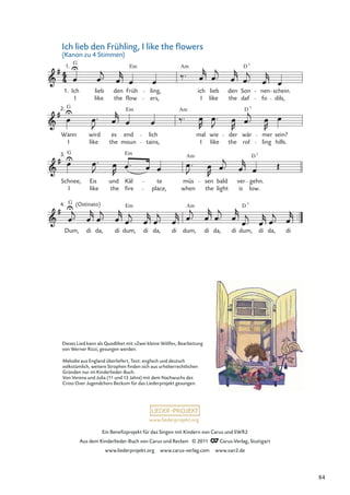 Ein Beneﬁzprojekt für das Singen mit Kindern von Carus und SWR2
Aus dem Kinderlieder-Buch von Carus und Reclam © 2011 Carus-Verlag, Stuttgart
www.liederprojekt.org www.carus-verlag.com www.swr2.de
www.liederprojekt.org
G (Ostinato)
Dum, di da, di
Em
dum, di da, di dum,
Am
di da, di
D
dum,
7
di da, di
G
3.
Schnee, Eis und
Em
Käl te müs
Am
sen bald ver
D
gehn.
7
Wann
G
2.
wird es end
Em
lich
Am
mal wie der wär
D 7
mer sein?
Ich
G
1.
lieb den
Em
Früh ling,
Am
ich lieb den Son
D 7
nen schein.
I like the ers, I like the daf fo dils,
flow
I like the moun tains, I like the rol ling hills.
I like the fire place, when the light is low.
4.
1.
Ich lieb den Frühling, I like the ﬂowers
(Kanon zu 4 Stimmen)
Melodie aus England überliefert, Text: englisch und deutsch
volkstümlich, weitere Strophen ﬁnden sich aus urheberrechtlichen
Gründen nur im Kinderlieder-Buch.
Von Verena und Julia (11 und 13 Jahre) mit dem Nachwuchs des
Cross Over Jugendchors Beckum für das Liederprojekt gesungen.
Dieses Lied kann als Quodlibet mit »Zwei kleine Wölfe«, Bearbeitung
von Werner Rizzi, gesungen werden.
84
 