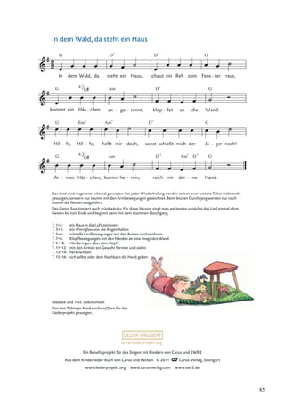 Ein Beneﬁzprojekt für das Singen mit Kindern von Carus und SWR2
Aus dem Kinderlieder-Buch von Carus und Reclam © 2011 Carus-Verlag, Stuttgart
www.liederprojekt.org www.carus-verlag.com www.swr2.de
www.liederprojekt.org
In dem Wald, da steht ein Haus
Ar
G
mes
E
Häs
7
G
chen, komm
Am
he rein, reich
D 7
mir dei
Am7
ne
D7
G
Hand.
Hil
G
fe, Hil
Em7
fe, helft
Am7
mir doch, sonst
D7
schießt mich der Jä
G
ger noch!
kommt
G
ein
E
Häs
7
G
chen an
Am
ge rannt, klop
D7
fet an die
G
Wand:
In
G
dem Wald, da steht
D7
ein Haus, schaut
D7
ein Reh zum Fens
G
ter raus,
Melodie und Text: volkstümlich
Von den Tübinger Neckarschwa(l)ben für das
Liederprojekt gesungen.
Das Lied wird insgesamt achtmal gesungen. Bei jeder Wiederholung werden immer zwei weitere Takte nicht mehr
gesungen, sondern nur stumm mit den Armbewegungen gezeichnet. Beim letzten Durchgang werden nur noch
stumm die Gesten ausgeführt.
Das Ganze funktioniert auch »rückwärts«. Für diese Version singt man am besten zunächst das Lied einmal ohne
Gesten bis zum Ende und beginnt dann mit dem stummen Durchgang.
T. 1+2: ein Haus in die Luft zeichnen
T. 3+4: ein »Fernglas« vor die Augen halten
T. 5+6: schnelle Laufbewegungen mit den Armen nachzeichnen
T. 7+8: Klopfbewegungen mit den Händen an eine imaginäre Wand
T. 9+10: Händeringen über dem Kopf
T. 11+12: mit den Armen ein Gewehr formen und zielen
T. 13+14: heranwinken
T. 15+16: sich selbst oder dem Nachbarn die Hand geben
85
 