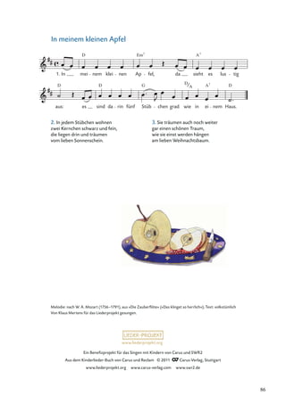 Ein Beneﬁzprojekt für das Singen mit Kindern von Carus und SWR2
Aus dem Kinderlieder-Buch von Carus und Reclam © 2011 Carus-Verlag, Stuttgart
www.liederprojekt.org www.carus-verlag.com www.swr2.de
www.liederprojekt.org
In meinem kleinen Apfel
aus:
D
es sind
D
da rin fünf Stüb
G
chen grad wie
D
in ei
A7
nem Haus.
D
In mei
D
nem klei nen Ap
Em
fel, da sieht
A7
es lus tig
1.
7
A
Melodie: nach W. A. Mozart (1756–1791), aus »Die Zauberﬂöte« (»Das klinget so herrlich«); Text: volkstümlich
Von Klaus Mertens für das Liederprojekt gesungen.
2. In jedem Stübchen wohnen
zwei Kernchen schwarz und fein,
die liegen drin und träumen
vom lieben Sonnenschein.
3. Sie träumen auch noch weiter
gar einen schönen Traum,
wie sie einst werden hängen
am lieben Weihnachtsbaum.
86
 