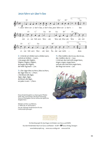 Ein Beneﬁzprojekt für das Singen mit Kindern von Carus und SWR2
Aus dem Kinderlieder-Buch von Carus und Reclam © 2011 Carus-Verlag, Stuttgart
www.liederprojekt.org www.carus-verlag.com www.swr2.de
www.liederprojekt.org
Jetzt fahrn wir über’n See
2. |: Und als wir drüben warn, drüben warn,
und als wir drüben – :| warn,
|: da sangen alle Vöglein,
Vöglein, Vöglein, Vöglein,
da sangen alle Vöglein,
der helle Tag brach – :| an.
3. |: Der Jäger blies ins Horn, blies ins Horn,
der Jäger blies ins – :| Horn.
|: Da bliesen alle Jäger,
Jäger, Jäger, Jäger,
da bliesen alle Jäger,
ein jeder in sein – :| Horn.
ei ner höl zern Wur zel, kein Ru der war nicht
1. 2.
dran.
mit ei ner höl zern Wur zel, Wur zel, Wur zel, Wur zel, mit
1. Jetzt fahrn wir ü ber’n See, ü ber’n See, jetzt fahrn wir ü ber’n See
1. 2.
E Fm B 7
E C Fm B Fm B E
7
7
7
E
E Fm
C B
7 7
E
Dieses Kinderlied gehört zur Gattung der Pfänder-
spiele. Wer unvorsichtig in die Pause hineinsingt,
muss ein Pfand geben und am Schluss des Spiels eine
Aufgabe lösen.
Melodie und Text: aus Böhmen,
2. Hälfte des 19. Jahrhunderts
Von der Vaihinger Kinderkantorei für das
Liederprojekt gesungen.
4. |: Das Liedlein, das ist aus, das ist aus,
das Liedlein, das ist – :| aus.
|: Und wer das Lied nicht singen kann,
singen, singen, singen kann,
und wer das Lied nicht singen kann,
der fängt von vorne – :| an.
88
 