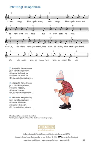 www.liederprojekt.org
Ein Benefizprojekt für das Singen mit Kindern von Carus und SWR2
Aus dem Kinderlieder-Buch von Carus und Reclam © 2012 C_Carus-Verlag, Stuttgart
www.liederprojekt.org www.carus-verlag.com www.swr2.de
cd-2
oh,
F
du mein Ham
C
pel mann, mein Ham
G7
pel mann bist du!
C
1.–8.
F
Oh, du mein
C
Ham pel mann, mein
G
Ham
7
pel mann, mein Ham
C
pel mann,
sei
F
nem Bett he raus,
C
aus sei
F
nem Bett he
C
raus.
Jetzt steigt Hampelmann
Jetzt
C
steigt Ham pel mann, jetzt
C
steigt Ham pel mann aus
1.
Jetzt steigt Hampelmann
2. Jetzt zieht Hampelmann,
jetzt zieht Hampelmann
sich seine Strümpfe an,
sich seine Strümpfe an.
Oh, du mein Hampelmann ...
3. Jetzt zieht Hampelmann,
jetzt zieht Hampelmann
sich seine Hose an,
sich seine Hose an.
Oh, du mein Hampelmann ...
4. Jetzt zieht Hampelmann,
jetzt zieht Hampelmann
sich seine Schuhe an,
sich seine Schuhe an.
Oh, du mein Hampelmann ...
Melodie und Text: mündlich überliefert
Von SingsalaSing Ochsenhausen für das Liederprojekt gesungen.
89
 