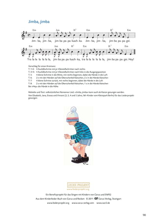 Ein Beneﬁzprojekt für das Singen mit Kindern von Carus und SWR2
Aus dem Kinderlieder-Buch von Carus und Reclam © 2011 Carus-Verlag, Stuttgart
www.liederprojekt.org www.carus-verlag.com www.swr2.de
www.liederprojekt.org
Jimba, jimba
Tra
Em
la la la la la, jim
Am
ba pa pa lusch ka, tra la la la la la, jim
H 7
ba pa pa
Em
gei. Hey!
Jim
Em
ba, jim ba, jim
Am
ba pa pa lusch ka. Jim
Em
ba, jim ba, jim
H7
ba pa pa gei.
Em
H7
H7
Em
la la
Vorschlag für einen Kreistanz:
T. 1+2: 4 Ausfallschritte mit je 4 Beistellschritten nach rechts
T. 3+4: 4 Ausfallschritte mit je 4 Beistellschritten nach links in die Ausgangsposition
T. 5: 4 kleine Schritte in die Mitte, mit rechts beginnen, dabei die Hände in die Luft
T. 6: 2 x mit den Händen auf die Oberschenkel klatschen, 2 x in die Hände klatschen
T. 7: 4 kleine Schritte zurück, mit rechts beginnen, dabei die Hände in die Luft
T. 8: 2 x mit den Händen auf die Oberschenkel klatschen, 1 x in die Hände klatschen
Bei »Hey« die Hände in die Höhe
Melodie und Text: volkstümliches Nonsense-Lied. »Jimba, jimba« kann auch als Kanon gesungen werden.
Von Elisabeth, Jana, Eisosa und Vincent (5, 5, 4 und 5 Jahre, Wir Kinder vom Kleistpark Berlin) für das Liederprojekt
gesungen.
90
 