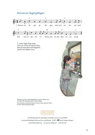 Ein Beneﬁzprojekt für das Singen mit Kindern von Carus und SWR2
Aus dem Kinderlieder-Buch von Carus und Reclam © 2011 Carus-Verlag, Stuttgart
www.liederprojekt.org www.carus-verlag.com www.swr2.de
www.liederprojekt.org
Kommt ein Vogel geﬂogen
Fuß,
F
hat ein’ Zet tel im Schna
B
bel, von der Mut
C7
ter ein’ Gruß.
F
1. Kommt ein Vo
F
gel ge flo
C
gen, setzt sich nie
C7
der auf mein’
Melodie und Text: »Schnadahüpferl«-Lied aus Österreich,
erstmals 1824 als Bühnenlied in Wien belegt
Von Catalina und Amelie (beide 10 Jahre, Ulmer Spatzen Chor)
für das Liederprojekt gesungen.
2. Lieber Vogel, ﬂieg weiter,
nimm ein’ Gruß mit und ein’ Kuss,
denn ich kann dich nicht begleiten,
weil ich hier bleiben muss.
91
 