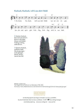 Ein Beneﬁzprojekt für das Singen mit Kindern von Carus und SWR2
Aus dem Kinderlieder-Buch von Carus und Reclam © 2011 Carus-Verlag, Stuttgart
www.liederprojekt.org www.carus-verlag.com www.swr2.de
www.liederprojekt.org
Kuckuck, Kuckuck, ruft’s aus dem Wald
2. Kuckuck, Kuckuck,
lässt nicht sein Schrei’n.
Komm in die Felder,
Wiesen und Wälder;
Frühling, Frühling,
stelle dich ein.
3. Kuckuck, Kuckuck,
trefﬂicher Held!
Was du gesungen,
ist dir gelungen:
Winter, Winter,
räumet das Feld.
tan zen und sprin gen! Früh ling, Früh ling, wird es nun bald.
Ku ckuck, Ku ckuck, ruft’s aus dem Wald. Las set uns sin gen,
G G D
D 7 7
G G
D
Am 7
7
1.
Melodie: aus Österreich
Text: August Heinrich Hoffmann von Fallersleben (1798–1874)
Von Sarah (11 Jahre, Mädchenkantorei an der Domkirche St. Eberhard Stuttgart) für das Liederprojekt gesungen.
92
 
