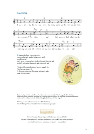 Ein Beneﬁzprojekt für das Singen mit Kindern von Carus und SWR2
Aus dem Kinderlieder-Buch von Carus und Reclam © 2011 Carus-Verlag, Stuttgart
www.liederprojekt.org www.carus-verlag.com www.swr2.de
www.liederprojekt.org
Laurentia
Mon tag wär und ich bei mei ner Lau ren tia wär, Lau ren tia wär.
sam men sein? Am Mon tag! Ach, wenn es doch schon wie der
Lau ren tia, lie be Lau ren tia mein, wann wol len wir wie der bei
*
G
1.
D D7
G G G
G
D
D
D
D D G
G
G D
7 7
7
Spielvorschlag: Im Kreis aufstellen und bei »Laurentia« sowie bei jedem Wochentag schnell in die Hocke
gehen und wieder aufstehen. Wenn man am »Sonntag« noch nicht genug hat, kann man mit den Monatsnamen
weitermachen und auch bei jeder Wiederholung das Lied etwas schneller singen!
Melodie und Text: volkstümlich, seit etwa 1800 überliefert
Von den Tübinger Neckarschwa(l)ben für das Liederprojekt gesungen.
2. Laurentia, liebe Laurentia mein,
wann wollen wir wieder beisammen sein?
Am Dienstag!
Ach, wenn es doch schon wieder Montag, Dienstag wär
und ich bei meiner Laurentia wär, Laurentia wär.
* In den folgenden Strophen kommt jeweils ein
Wochentag dazu, z. B.
3. Strophe: »Montag, Dienstag, Mittwoch wär«
usw. bis »Sonntag«
94
 